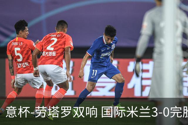 意杯-劳塔罗双响 国际米兰3-0完胜AC米兰挺进决赛