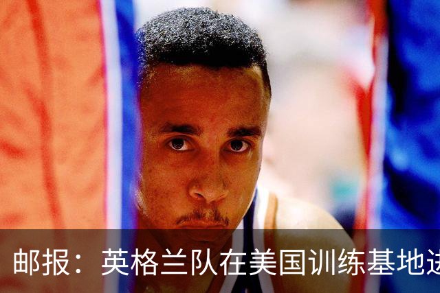 邮报：英格兰队在美国训练基地进行多项安全升级，包括设置禁飞区